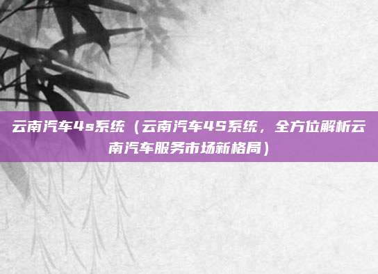 云南汽车4s系统（云南汽车4S系统，全方位解析云南汽车服务市场新格局）