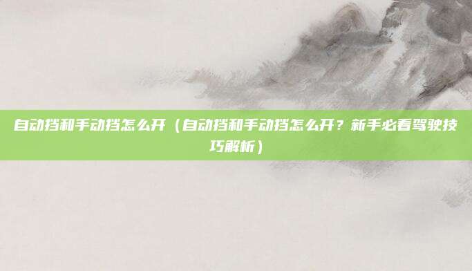 自动挡和手动挡怎么开（自动挡和手动挡怎么开？新手必看驾驶技巧解析）