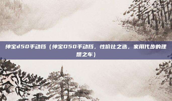 绅宝d50手动挡（绅宝D50手动挡，性价比之选，家用代步的理想之车）