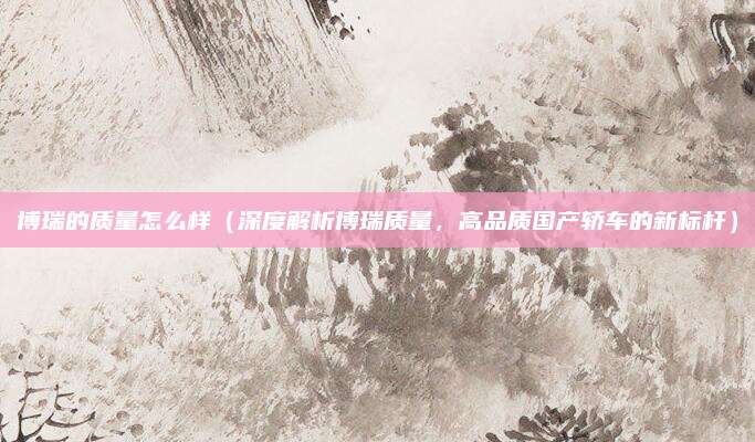 博瑞的质量怎么样（深度解析博瑞质量，高品质国产轿车的新标杆）