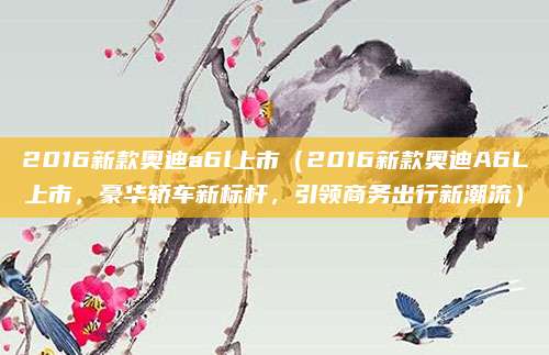 2016新款奥迪a6l上市（2016新款奥迪A6L上市，豪华轿车新标杆，引领商务出行新潮流）