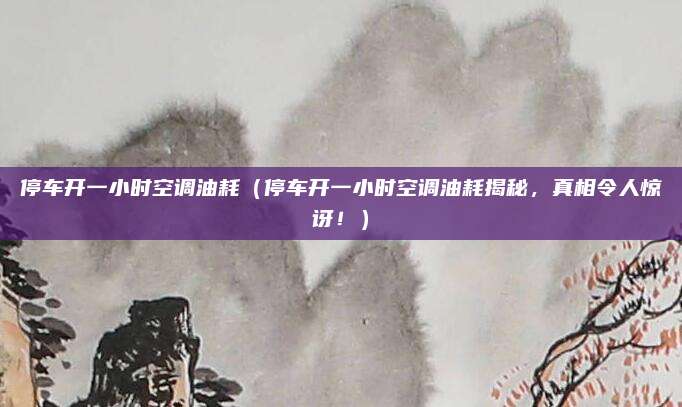 停车开一小时空调油耗（停车开一小时空调油耗揭秘，真相令人惊讶！）