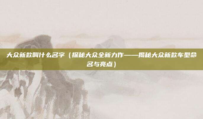 大众新款叫什么名字（探秘大众全新力作——揭秘大众新款车型命名与亮点）