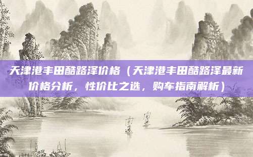 天津港丰田酷路泽价格（天津港丰田酷路泽最新价格分析，性价比之选，购车指南解析）