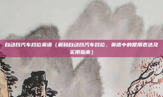 自动挡汽车档位英语（解码自动挡汽车档位，英语中的常用表达及实用指南）