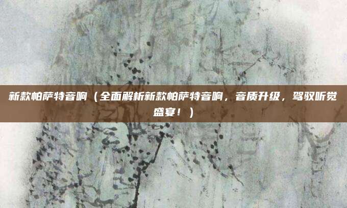 新款帕萨特音响（全面解析新款帕萨特音响，音质升级，驾驭听觉盛宴！）