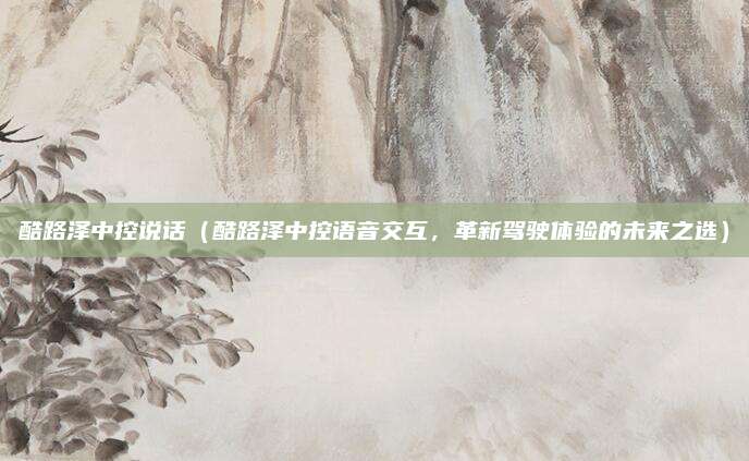 酷路泽中控说话（酷路泽中控语音交互，革新驾驶体验的未来之选）