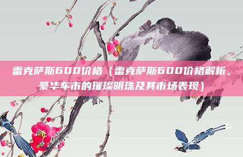 雷克萨斯600价格（雷克萨斯600价格解析，豪华车市的璀璨明珠及其市场表现）