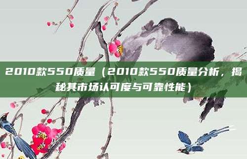 2010款550质量（2010款550质量分析，揭秘其市场认可度与可靠性能）