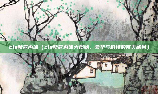 cls新款内饰（cls新款内饰大揭秘，豪华与科技的完美融合）