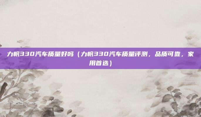 力帆330汽车质量好吗（力帆330汽车质量评测，品质可靠，家用首选）