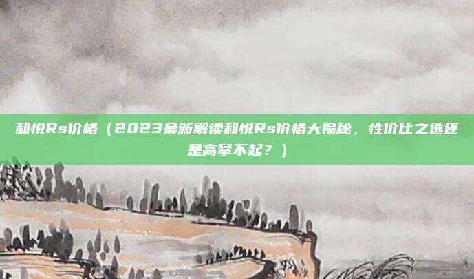 和悦Rs价格（2023最新解读和悦Rs价格大揭秘，性价比之选还是高攀不起？）