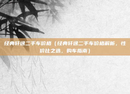 经典轩逸二手车价格（经典轩逸二手车价格解析，性价比之选，购车指南）