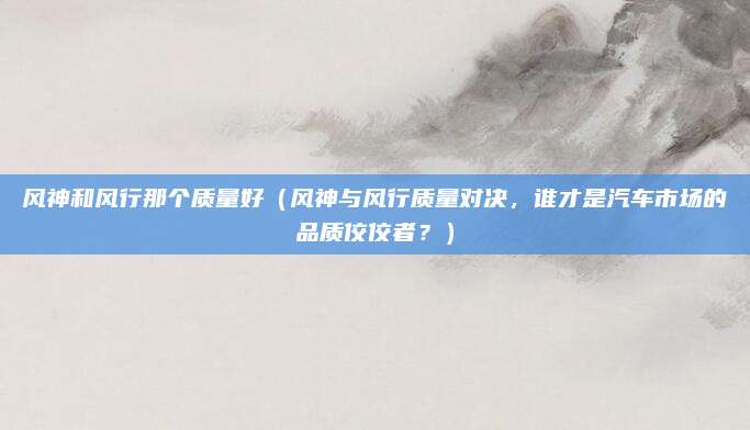 风神和风行那个质量好（风神与风行质量对决，谁才是汽车市场的品质佼佼者？）