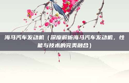 海马汽车发动机（深度解析海马汽车发动机，性能与技术的完美融合）