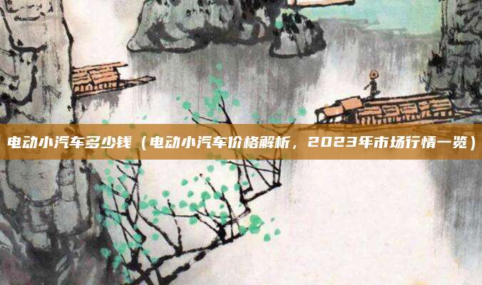 电动小汽车多少钱(电动小汽车价格解析,2023年市场行情一览)