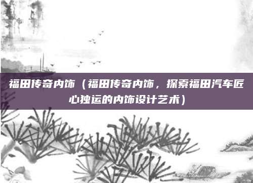 福田传奇内饰（福田传奇内饰，探索福田汽车匠心独运的内饰设计艺术）