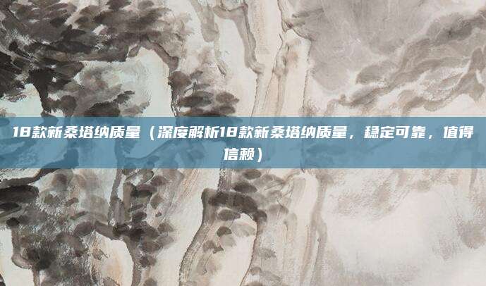 18款新桑塔纳质量（深度解析18款新桑塔纳质量，稳定可靠，值得信赖）