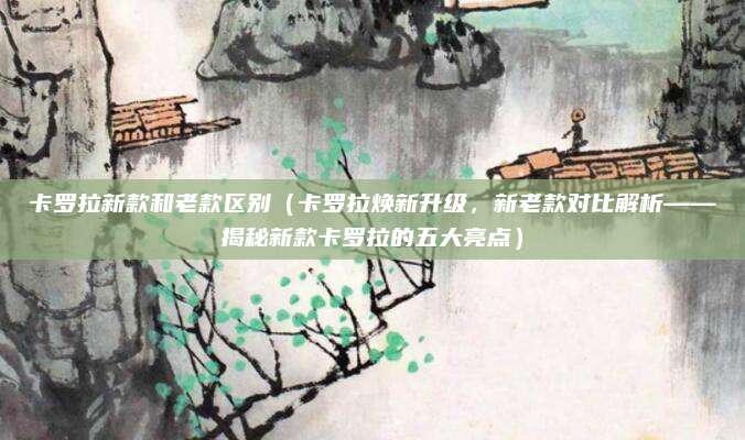 卡罗拉新款和老款区别（卡罗拉焕新升级，新老款对比解析——揭秘新款卡罗拉的五大亮点）
