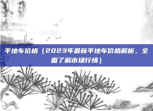 平地车价格（2023年最新平地车价格解析，全面了解市场行情）
