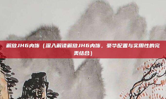 解放JH6内饰(深入解读解放JH6内饰,豪华配置与实用性的完美结合)