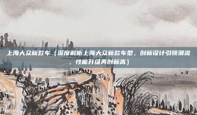 上海大众新款车（深度解析上海大众新款车型，创新设计引领潮流，性能升级再创新高）