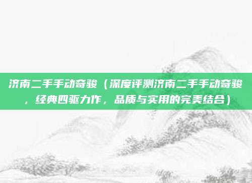 济南二手手动奇骏(深度评测济南二手手动奇骏,经典四驱力作,品质与实用的完美结合)