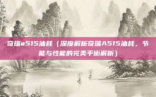 奇瑞a515油耗（深度解析奇瑞A515油耗，节能与性能的完美平衡解析）