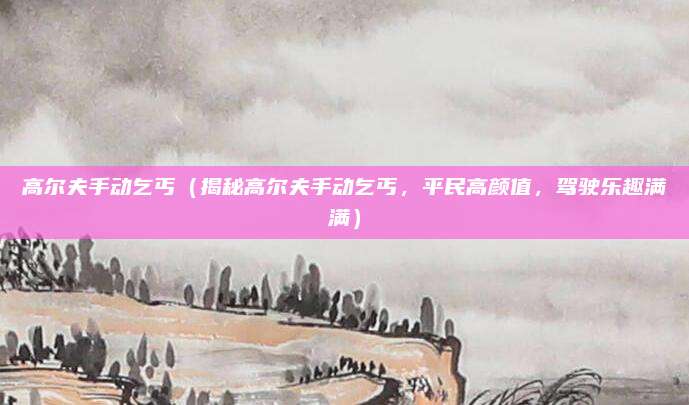 高尔夫手动乞丐（揭秘高尔夫手动乞丐，平民高颜值，驾驶乐趣满满）