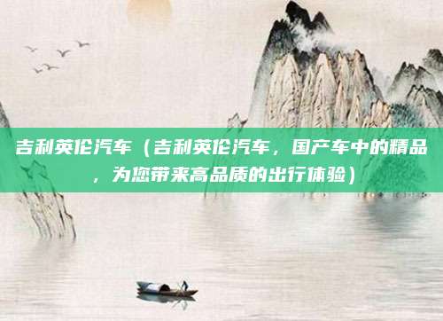 吉利英伦汽车(吉利英伦汽车,国产车中的精品,为您带来高品质的出行体验)