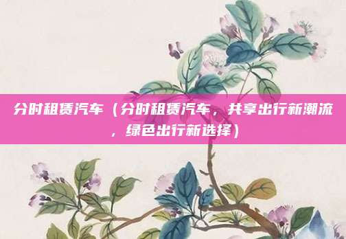 分时租赁汽车（分时租赁汽车，共享出行新潮流，绿色出行新选择）