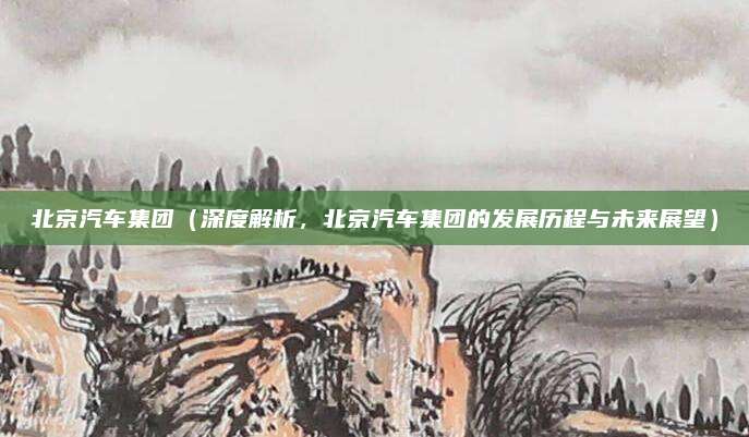 北京汽车集团（深度解析，北京汽车集团的发展历程与未来展望）