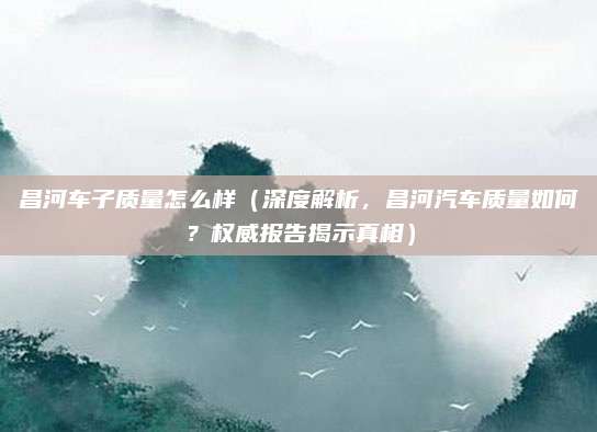 昌河车子质量怎么样（深度解析，昌河汽车质量如何？权威报告揭示真相）