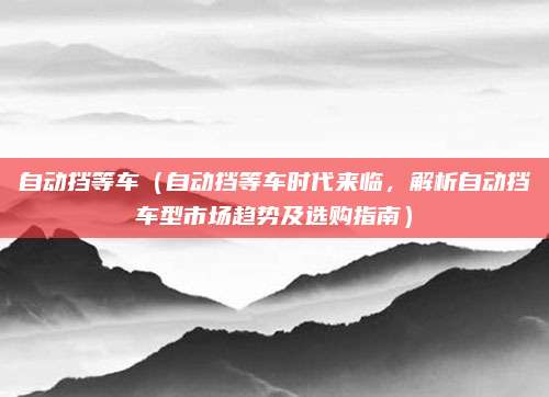 自动挡等车（自动挡等车时代来临，解析自动挡车型市场趋势及选购指南）