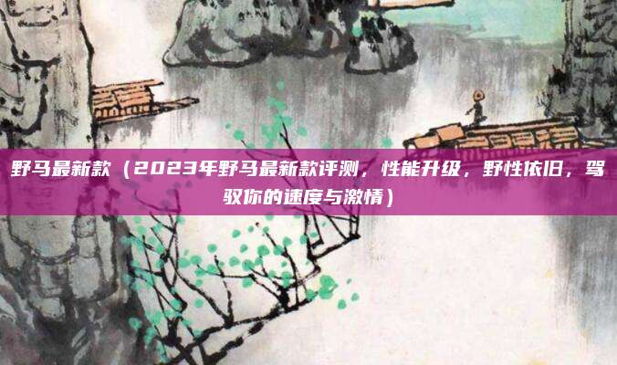 野马最新款（2023年野马最新款评测，性能升级，野性依旧，驾驭你的速度与激情）