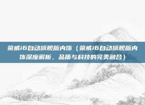 荣威i6自动旗舰版内饰（荣威i6自动旗舰版内饰深度解析，品质与科技的完美融合）