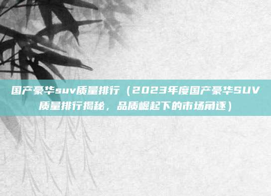 国产豪华suv质量排行（2023年度国产豪华SUV质量排行揭秘，品质崛起下的市场角逐）