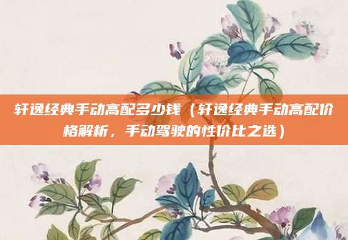 轩逸经典手动高配多少钱（轩逸经典手动高配价格解析，手动驾驶的性价比之选）