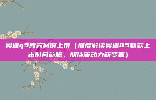 奥迪q5新款何时上市（深度解读奥迪Q5新款上市时间前瞻，期待新动力新变革）