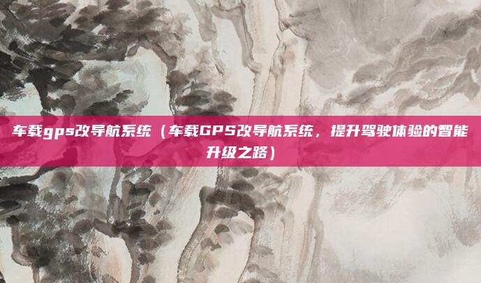 车载gps改导航系统（车载GPS改导航系统，提升驾驶体验的智能升级之路）