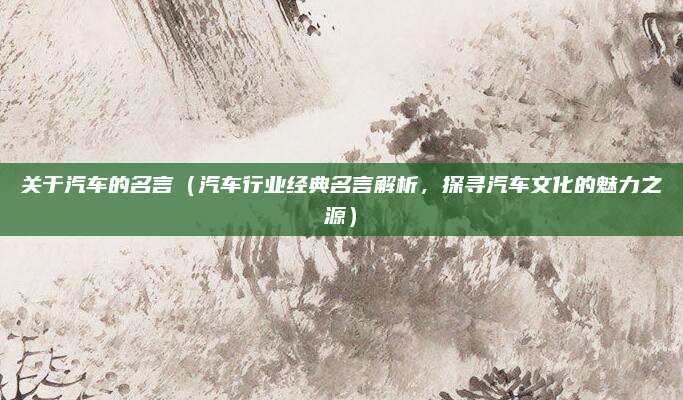 关于汽车的名言（汽车行业经典名言解析，探寻汽车文化的魅力之源）
