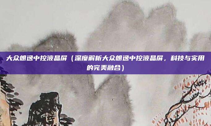 大众朗逸中控液晶屏（深度解析大众朗逸中控液晶屏，科技与实用的完美融合）