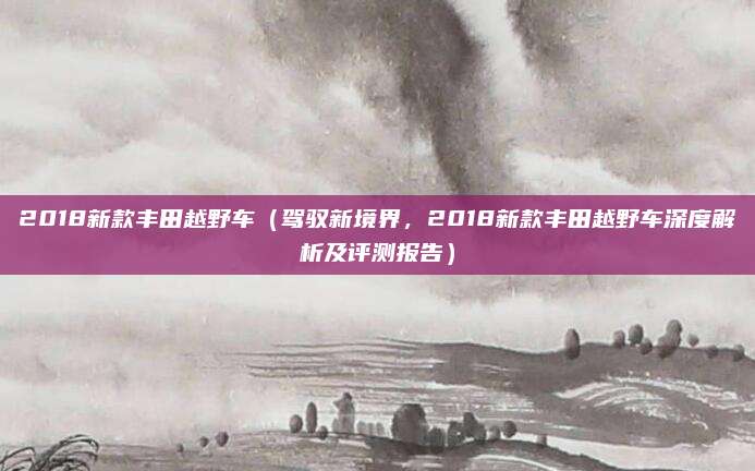 2018新款丰田越野车（驾驭新境界，2018新款丰田越野车深度解析及评测报告）