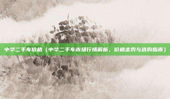 中华二手车价格（中华二手车市场行情解析，价格走势与选购指南）