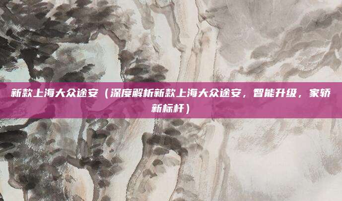 新款上海大众途安(深度解析新款上海大众途安,智能升级,家轿新标杆)