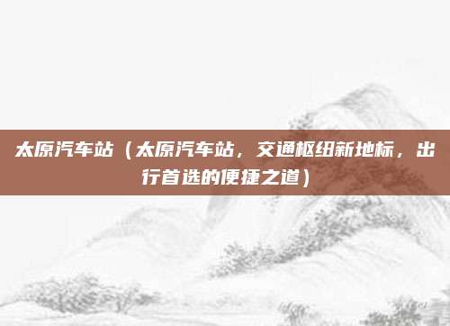 太原汽车站（太原汽车站，交通枢纽新地标，出行首选的便捷之道）