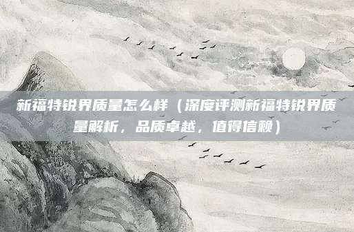 新福特锐界质量怎么样（深度评测新福特锐界质量解析，品质卓越，值得信赖）