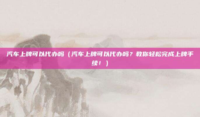 汽车上牌可以代办吗（汽车上牌可以代办吗？教你轻松完成上牌手续！）
