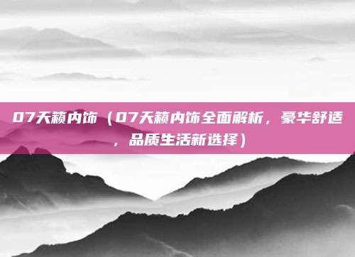 07天籁内饰(07天籁内饰全面解析,豪华舒适,品质生活新选择)
