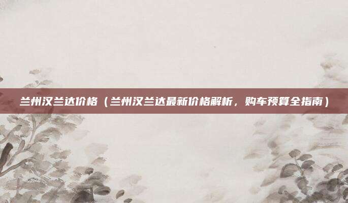 兰州汉兰达价格（兰州汉兰达最新价格解析，购车预算全指南）